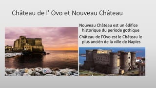 Château de l’ Ovo et Nouveau Château
Nouveau Château est un èdifice
historique du periode gothique
Château de l’Ovo est le Château le
plus ancièn de la ville de Naples
 
