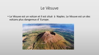 Le Vèsuve
• Le Vèsuve est un volcan et il est situè à Naples. Le Vèsuve est un des
volcans plus dangereux d’ Europe.
 