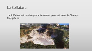 La Solfatara
La Solfatara est un des quarante volcan que costituent le Champs
Phlègrèens
 