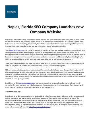 Naples, Florida SEO Company Launches new
Company Website
Individuals looking for better rankings on search engines and increased visibility for their website have a new
resource available in the form of a Naples, FL SEO business known as Brandignity. The company, which offers
full service Internet marketing, has recently launched a new website full of resources designed to showcase
their specialty, and assist those who are just getting the hang of Internet marketing.
The Florida SEO company offers a full range of options through the new website, ranging from traditional SEO
offerings to social media marketing tips, reputation management, and even website conversion audits.
Brandignity claims to offer something for everybody, advertising to large companies as well as smaller startup
businesses. Using the services as outlined on the website, a company could potentially have this Naples, FL
SEO business to build a website from the ground up and handle all marketing options as well.
“When it comes to visibility you have to have an evolution. You have to be willing to build the brand image in
order to stay relevant, competitive and fresh,” said company president Maciej Fita.
SEO and web marketing is getting more scrutiny than ever, thanks to large-scale changes from major search
engines like Google which have made the marketing business increasingly difficult to manage. No longer able
to rely on keyword placement, companies now often turn to experts who know the ins and outs of search
algorithms. Those experts are able to help sites increase their search rankings without being accidentally listed
as spam or a low-quality website.
In addition to SEO, content management, and brand reputation services, Brandignity has other ways of
spreading the word about an individual or business through options such as guest blogs. The entire array of
these services can be discovered in more detail at brandignity.com.
About the Company:
Brandignity is an SEO company based in Naples, Florida that focuses on being able to provide not only search
engine assistance, but also a wide array of other services to the modern Internet marketing team. The
company offers white hat services at almost every level of online marketing. The company's website lists a
variety of different industries that it provides services to, although the website also emphasizes that
Brandignity is willing to expand its horizons and take on virtually any new challenge that may come up. For
more in information please visit http://www.brandignity.com .

 