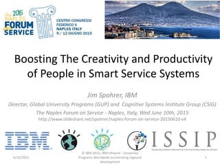 Boosting The Creativity and Productivity
of People in Smart Service Systems
Jim Spohrer, IBM
Director, Global University Programs (GUP) and Cognitive Systems Institute Group (CSIG)
The Naples Forum on Service - Naples, Italy, Wed June 10th, 2015
http://www.slideshare.net/spohrer/naples-forum-on-service-20150610-v4
6/10/2015
© IBM 2015, IBM UPward - University
Programs Worldwide accelerating regional
development
1
 