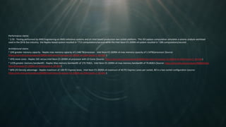 Performance claims
1 2.5X - Testing performed by AMD Engineering on AMD reference systems and an Intel-based production two socket platform. This 3D Laplace computation simulates a seismic analysis workload
used in the Oil & Gas industry; the Naples-based system resulted in ~713 computations/second while the Intel Xeon E5-2699A v4 system resulted in ~286 computations/second.
Architectural claims
2 33% greater memory capacity - Naples max memory capacity of 2.048 TB/processor. Intel Xeon E5-2699A v4 max memory capacity of 1.54TB/processor (Source:
https://ark.intel.com/products/96899/Intel-Xeon-Processor-E5-2699A-v4-55M-Cache-2_40-GHz )
3 45% more cores - Naples 32C versus Intel Xeon E5-2699A v4 processor with 22 Cores (Source: https://ark.intel.com/products/96899/Intel-Xeon-Processor-E5-2699A-v4-55M-Cache-2_40-GHz)
4 122% greater memory bandwidth - Naples Max memory bandwidth of 170.7GB/s. Intel Xeon E5-2699A v4 max memory bandwidth of 76.8GB/s (Source: https://ark.intel.com/products/96899/Intel-
Xeon-Processor-E5-2699A-v4-55M-Cache-2_40-GHz)
5 60% I/O Density advantage - Naples maximum of 128 PCI Express lanes. Intel Xeon E5-2699A v4 maximum of 40 PCI Express Lanes per socket, 80 in a two socket configuration (source:
https://ark.intel.com/products/96899/Intel-Xeon-Processor-E5-2699A-v4-55M-Cache-2_40-GHz ).
 