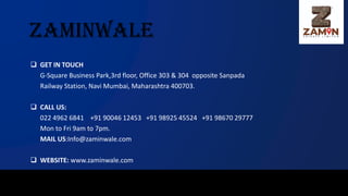 zaminwale
❑ GET IN TOUCH
G-Square Business Park,3rd floor, Office 303 & 304 opposite Sanpada
Railway Station, Navi Mumbai, Maharashtra 400703.
❑ CALL US:
022 4962 6841 +91 90046 12453 +91 98925 45524 +91 98670 29777
Mon to Fri 9am to 7pm.
MAIL US:Info@zaminwale.com
❑ WEBSITE: www.zaminwale.com
 