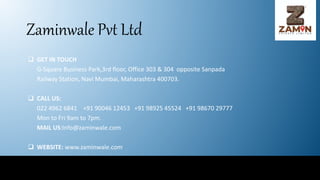 Zaminwale Pvt Ltd
 GET IN TOUCH
G-Square Business Park,3rd floor, Office 303 & 304 opposite Sanpada
Railway Station, Navi Mumbai, Maharashtra 400703.
 CALL US:
022 4962 6841 +91 90046 12453 +91 98925 45524 +91 98670 29777
Mon to Fri 9am to 7pm.
MAIL US:Info@zaminwale.com
 WEBSITE: www.zaminwale.com
 