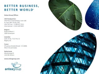 B E T T E R B U S I N E S S ,
B E T T E R W O R L D℠
Antea Group Offices
USA Headquarters
5910 Rice Creek Parkway, Suite 100
St. Paul, MN 55126, USA
USA Toll Free: +1 800 477 7411
International: +1 651 639 9443
Belgium
Roderveldlaan 1
2600 Antwerpen
Colombia
Calle 35 No. 7-25, Piso 12
Bogota, DC
France
29 avenue Aristide Briand - CS 10006
94117 Arcueil Cedex
Netherlands
Monitorweg 29
1322 BK Almere
www.anteagroup.com
 