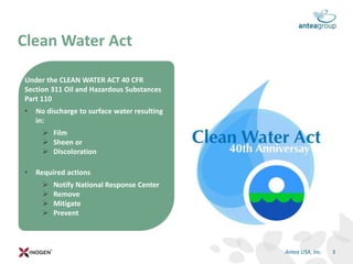 Under the CLEAN WATER ACT 40 CFR
Section 311 Oil and Hazardous Substances
Part 110
• No discharge to surface water resulting
in:
 Film
 Sheen or
 Discoloration
• Required actions
 Notify National Response Center
 Remove
 Mitigate
 Prevent
Clean Water Act
3Antea USA, Inc.
 