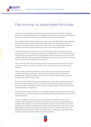 Linking our members to industry news and views
8
Fair pricing vs prescribed formulas
The most active committee in the NAPM has been the pricing sub-committee. Headed by
Graham Holt of Pharma Dynamics, the committee has dealt with various pricing regulations in
the past year with much of the effort surrounding the annual price adjustment.
The guidelines for the 2014 price adjustment were issued in September 2013. After evaluation
the sub-committee, using the NDOH price adjustment formula, calculated that the price
increase on the SEP should be at least 8,7%. In fact if there was an equal split between the
consumer price index and the producer price index, the increase would be 9%.
The NAPM submitted the information on the 11th November 2013, giving what we believe
were justifications for the calculations based on the published formula; the high component of
medicines that are imported; the cross subsidization of state tender products by the private
market and the fact that an average forex rates based on the previous year has no relevance to
the current rates at which medicines are procured.
Alas, in February 2014, the industry was granted a 5,82% increase with effect from 1st April.
This amount was the consumer price index, which has little bearing on the input costs of
medicine.
After submitting a letter to the NDOH expressing dismay at the price adjustment rate,
considering the steep and dramatic deterioration of the Rand /Dollar and Rand/ Euro
exchange rates. Following the letter, the Exco of the NAPM met with the Deputy Director
General of the NDOH, Dr Anban Pillay.
At the meeting Dr Pillay indicated that the Department would call for recommendations on
how the formula should be derived. He further said that they were intending to have three
levels of adjustment relating to originator products, imported generic medicines and locally
produced medicines, respectively.
We indicated to Dr Pillay that there was an immediate problem with the pricing and he made
the offer that our member companies could approach his Department directly to seek relief on
individual products.
When the “change in formula” documents were released the NAPM consulted with its
members. After evaluation the consensus was that the current formula was adequate, but it
needed further engagement. If the formula had been used and not overridden by ”political”
expediency, the industry would have gained about 5% over the past two years which would
have helped to stabilise the exchange rate volatility. After all according to the Council for
Medical Schemes, the rate of increase in medicines was in single digits as opposed to that of
Specialists, Private Hospitals and Medical Aid Administrators.
 