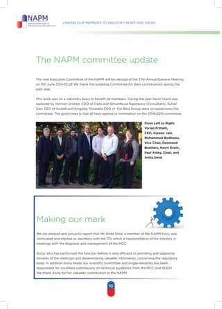 Linking our members to industry news and views
10
The napm committee update
The new Executive Committee of the NAPM will be elected at the 37th Annual General Meeting
on 11th June 2014.05.29 We thank the outgoing Committee for their contributions during the
past year.
This work was on a voluntary basis to benefit all members. During the year Kevin Grant was
replaced by Herman Grobler, COO of Cipla and Skhumbuza Ngozwana (Consultant), Suhail
Gani CEO of Austell and Kingsley Tloubatla CEO of the Bliss Group were co-opted onto the
committee. The good news is that all have agreed to nomination on the 2014/2015 committee.
Making our mark
We are pleased and proud to report that Ms Anita Smal, a member of the NAPM Exco, was
nominated and elected as secretary with the ITG which is representative of the industry in
meetings with the Registrar and management of the MCC.
Anita, who has performed the function before is very efficient in providing and supplying
minutes of the meetings and disseminating valuable information concerning the regulatory
body. In addition Anita heads our scientific committee and single-handedly has been
responsible for countless submissions on technical guidelines from the MCC and NDOH.
We thank Anita for her valuable contribution to the NAPM.
From Left to Right:
Vivian Frittelli,
CEO, Gaurav Jain,
Muhammad Bodhania,
Vice Chair, Desmond
Brothers, Kevin Grant,
Paul Anley, Chair, and
Anita Smal.
 