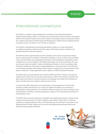 11
INSIDE
International connections
The NAPM is a member of the management committee of the International Generic
Pharmaceutical Alliance (IGPA). Co members on the committee are the US Generic Association
(GPhA), the Canadian Generics Association (CGPA), the European Generics Association (EGA),
the Jordanian Association of Pharmaceutical Manufacturers (JAPM) and the Japanese Generic
Association (JGA). The IGPA is in its 17th year of existence.
The benefits of belonging to the International alliance enable us to share information
on intellectual property, trade and scientific aspects affecting the generic medicine and
biopharmaceutical medicine industries.
The IGPA has three subcommittees to which members of the various Associations belong.
There is opportunity for members of the NAPM companies to serve on these sub-committees.
These sub-committees are coordinated by members of the management committees. Senior
members from our own members’ head offices participate such as Teva and Mylan. The sub-
committees comprise Scientific, Trade, and Intellectual Property. A fourth committee under
the lead of Suzette Kok of the EGA is being established to cover Bio-similars. The IGPA with
its committees develops and provides position papers on aspects such as benchmark pricing;
Generic Medicines in Trade agreements and in relation to TRIPS and Patent Protection.
The IGPA holds an annual meeting with the WHO, WIPO and WTO in Geneva. This year the
meetings are on 10th and 11th June and conflict with our AGM. The members of the IGPA are
able to gain information on the future policies and strategies from these UN committees as
well as provide input from a generic medicine point of view.
In the past the IGPA relationships were governed by a formal agreement to which each
member complied. Mechanisms are in motion to register the IGPA as an association in
Switzerland as a legal enterprise. This will afford official recognition by the committees of the
United Nations. The IGPA is currently lobbying for a place on the International Committee for
Harmonization (ICH),
The IGPA holds an annual conference to highlight issues pertaining to generic and bio-similar
medicines around the world. The 2011 conference was hosted in South Africa. In 2014 the
conference is being hosted from 19th to 21st November by the US Generic Association in Key
Biscayne, Miami, Florida. Details can be found at www.Gphaonline.org/events/upcoming-
events/17th-annual-igpa-conference
19 – 21 Nov
Key Biscayne
 