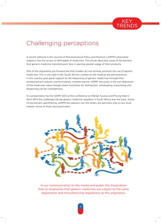 1
KEY
TRENDS
Challenging perceptions
A recent editorial in the Journal of Pharmaceutical Policy and Practice (JOPPP) advocated
research into the access of affordable of medicines. The article describes some of the barriers
that generic medicine manufacturers face in gaining greater usage of their products.
One of the arguments put forward are that funders do not actively promote the use of generic
medicines. This is not valid in the South African context as the medical aid administrators
in this country give great support to the dispensing of generic medicines through their
reimbursement policies and formularies. Another barrier JOPPP discusses is the non-alignment
of the medicines value change where incentives for distribution, wholesaling, prescribing and
dispensing can be contradictory.
In a presentation by the NAPM CEO at the conference on Market Access and Pricing held in
April 2014 the challenges facing generic medicine suppliers in South Africa was the topic. Some
of the barriers identified by JOPPP are relevant, but the others are pertinent only to our local
market. Some of those discussed were:
In our communication to the media and public the Association
tries to emphasize that generic medicines are subject to the same
registration and manufacturing regulations as the originators.
 