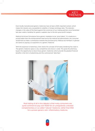 3
Even locally manufactured generic medicines have at least a 60% imported content, which
makes the industry very susceptible to volatility in foreign exchange rates. The dramatic
changes in the value of the Rand against the currencies of our trading partners since November
last year create a hardship for generic suppliers due to the slim gross profit margins.
Medical Aid driven formularies force generic marketers to be “price takers”. If a medicine is
priced higher than the reimbursement level set by the medical aid administrator, the consumer
would have to make a contribution towards the purchase price. Medical aid members in general
are averse to paying a co-payment on a generic medicine.
With the expansion of pharmacy chain stores the concept of formulary tendering has crept in.
The generic medicine space is very competitive and choice is wide. This gives the pharmacy
buyers the opportunity to stock those generic medicines which provide the greatest financial
benefits in the form of advertising and the controversial “data fees”.
Most telling of all in this debate is that many consumers are
quite continent to pay over R200 for an unregistered, untested
complementary or so called “natural “medicine, rather than R50
for a proven generic anti- inflammatory medicine.
KEY
TRENDS
 