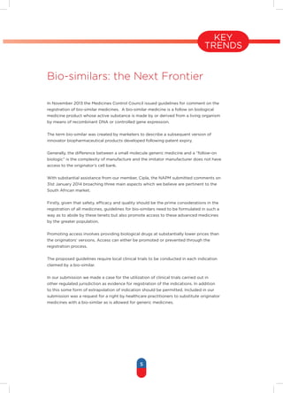 5
KEY
TRENDS
Bio-similars: the Next Frontier
In November 2013 the Medicines Control Council issued guidelines for comment on the
registration of bio-similar medicines. A bio-similar medicine is a follow on biological
medicine product whose active substance is made by or derived from a living organism
by means of recombinant DNA or controlled gene expression.
The term bio-similar was created by marketers to describe a subsequent version of
innovator biopharmaceutical products developed following patent expiry.
Generally, the difference between a small molecule generic medicine and a “follow-on
biologic” is the complexity of manufacture and the imitator manufacturer does not have
access to the originator’s cell bank.
With substantial assistance from our member, Cipla, the NAPM submitted comments on
31st January 2014 broaching three main aspects which we believe are pertinent to the
South African market.
Firstly, given that safety, efficacy and quality should be the prime considerations in the
registration of all medicines, guidelines for bio-similars need to be formulated in such a
way as to abide by these tenets but also promote access to these advanced medicines
by the greater population.
Promoting access involves providing biological drugs at substantially lower prices than
the originators’ versions. Access can either be promoted or prevented through the
registration process.
The proposed guidelines require local clinical trials to be conducted in each indication
claimed by a bio-similar.
In our submission we made a case for the utilization of clinical trials carried out in
other regulated jurisdiction as evidence for registration of the indications. In addition
to this some form of extrapolation of indication should be permitted. Included in our
submission was a request for a right by healthcare practitioners to substitute originator
medicines with a bio-similar as is allowed for generic medicines.
 