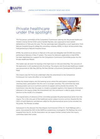 Linking our members to industry news and views
6
Private healthcare
under the spotlight
The five person committee of the Competition Commission delving into the private healthcare
market is led by former Chief Justice Sandile Ngcobo, was supposed to have started
deliberations in February this year. This has seemingly been delayed by a court application from
Netcare Hospital Group to oblige the consulting company, KPMG, to return all documents they
hold pertaining to Netcare Hospital Group.
KPMG, has acted as an advisor to Netcare in the past and allegedly hold 30 000 documents
pertaining to Netcare in their IT system. The reason for Netcare’s application is that KPMG
has been appointed as a support for the Competition Commission Committee probe into the
Private Healthcare Market.
The matter was set down for hearing in the High Court on 21st and 22nd May. The outcome of
the application is still awaited at time of printing. The enquiry into the private healthcare market
was announced on 13th May 2013 by the then Minister of Economic Development Mr Ebrahim
Patel.
The enquiry was the first to be undertaken after the amendment to the Competition
Commission Act came into effect on 1st April 2013.
Unlike the market enquiry into the banking sector where the participants cooperated on a
voluntary basis, participation into this one is no longer voluntary. The committee has wide
ranging powers such as to summons persons to appear and to provide documents. The
Commission now also has the power to initiate a complaint against a firm based on information
obtained in the inquiry. Under the Amendment Act, the commission is able to apply criminal
sanction to the results of a complaint.
The original terms of reference of the committee excluded the pharmaceutical sector from the
inquiry. This is the only part of the healthcare sector subject to price controls. Despite this the
CEO’s of both Mediclinic and Netcare called for the pharmaceutical sector to be included into
the probe. The Minister acceded.
Subsequent to this decision the then Deputy Commissioner of the CC, Trudi Makhaya with a
panel, interviewed the CEO of the NAPM as a preliminary investigation. Ms Makhaya has since
resigned from the CC. As the Association we can expect further contact when the inquiry
committee starts their probe.
 