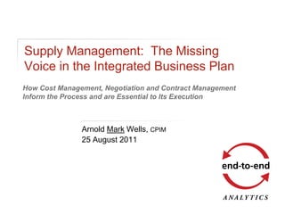 Supply Management: The Missing
Voice in the Integrated Business Plan
How Cost Management, Negotiation and Contract Management
Inform the Process and are Essential to Its Execution



               Arnold Mark Wells, CPIM
               25 August 2011
 