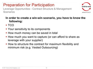 Preparation for Participation
 Leverage Opportunities - Contract Structure & Management
 Scenarios

      In order to create a win-win scenario, you have to know the
         following:
       TCO
       Your sensitivity to its components
       How much money can be saved in total
       How much you want to capture (or can afford to share as
        leverage with your supplier)
       How to structure the contract for maximum flexibility and
        minimum risk (e.g. Vested Outsourcing)




© 2011 End-to-End Analytics, LLC   19
 