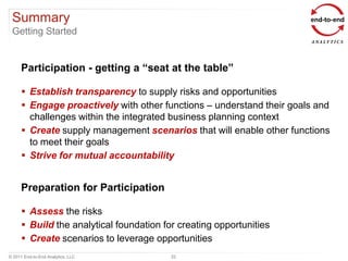 Summary
 Getting Started


      Participation - getting a “seat at the table”

       Establish transparency to supply risks and opportunities
       Engage proactively with other functions – understand their goals and
        challenges within the integrated business planning context
       Create supply management scenarios that will enable other functions
        to meet their goals
       Strive for mutual accountability


      Preparation for Participation

       Assess the risks
       Build the analytical foundation for creating opportunities
       Create scenarios to leverage opportunities
© 2011 End-to-End Analytics, LLC          22
 