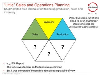 “Little” Sales and Operations Planning
  S&OP started as a tactical effort to line up production, sales and
  inventory.
                                                                    Other business functions
                                           Inventory                 need to be included for
                                                                        decisions that are
                                                                    integrated and strategic.


                                   Sales               Production




                                    ?                     ?
                                              ?
 • e.g. PSI Report
 • The focus was tactical so the terms were common
 • But it was only part of the picture from a strategic point of view
© 2011 End-to-End Analytics, LLC                5
 