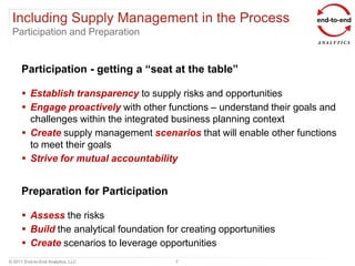 Including Supply Management in the Process
 Participation and Preparation


      Participation - getting a “seat at the table”

       Establish transparency to supply risks and opportunities
       Engage proactively with other functions – understand their goals and
        challenges within the integrated business planning context
       Create supply management scenarios that will enable other functions
        to meet their goals
       Strive for mutual accountability


      Preparation for Participation

       Assess the risks
       Build the analytical foundation for creating opportunities
       Create scenarios to leverage opportunities
© 2011 End-to-End Analytics, LLC          7
 