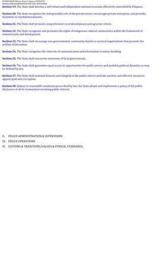 PATROLMAN Marius Vener S Aporo_03052019
NAPOLCOM EXAMINATION FOR SPO: REVIEWER
Section 19. The State shall develop a self-reliant and independent national economy effectively controlled by Filipinos.
Section 20. The State recognizes the indispensable role of the private sector, encourages private enterprise, and provides
incentives to needed investments.
Section 21. The State shall promote comprehensive rural development and agrarian reform.
Section 22. The State recognizes and promotes the rights of indigenous cultural communities within the framework of
national unity and development.
Section 23. The State shall encourage non-governmental, community-based, or sectoral organizations that promote the
welfare of the nation.
Section 24. The State recognizes the vital role of communication and information in nation-building.
Section 25. The State shall ensure the autonomy of local governments.
Section 26. The State shall guarantee equal access to opportunities for public service and prohibit political dynasties as may
be defined by law.
Section 27. The State shall maintain honesty and integrity in the public service and take positive and effective measures
against graft and corruption.
Section 28. Subject to reasonable conditions prescribed by law, the State adopts and implements a policy of full public
disclosure of all its transactions involving public interest.
II. POLICE ADMINISTRATION & SUPERVISION
III. POLICE OPERATIONS
IV. CUSTOMS & TRADITIONS/VALUES & ETHICAL STANDARDS
 