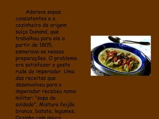 Adorava sopas consistentes e o cozinheiro de origem suíça Dunand, que trabalhou para ele a partir de 1805, esmerava-se nessas preparações. O problema era satisfazer o gosto rude do imperador. Uma das receitas que desenvolveu para o imperador recebeu nome militar: "sopa do soldado". Mistura feijão branco, batata, legumes. Cozinha com pouco líquido, pois o imperador a apreciava espessa.  