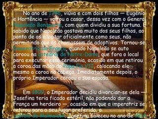 No ano de  1796 , viúva e com dois filhos — Eugénio e Hortência — voltou a casar, dessa vez com o General  Napoleão Bonaparte , com quem dividiu a sua fortuna. É sabido que Napoleão gostava muito dos seus filhos, ao ponto de os adoptar oficialmente como seus, não permitindo que os chamassem de adoptivos. Tornou-se  Imperatriz da França , quando Napoleão se auto coroou na  catedral de Notre-Dame , que fora o local para executar essa cerimónia, ocasião em que retirou a coroa das mãos do  Papa Pio VII , colocando ele mesmo a coroa na cabeça. Imediatamente depois, o próprio Imperador coroou a sua esposa. Em  1809 , o Imperador decidiu divorciar-se dela — Josefina teria ficado estéril, não podendo dar a França um herdeiro —, ocasião em que a imperatriz se retirou para o seu lugar preferido, o  castelo de Malmaison . Josefina faleceu no ano de  1814 . 