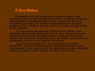 2ª-Erro Médico:   A pesquisa que será publicada na revista britânica  New Scientist  confirma a tese divulgada em 2002, na qual se eliminava a possibilidade de assassinato por arsênio, porque os restos da substância que estava no cabelo de Napoleão eram de origem exógena. Eram, portanto, de cola, pintura ou armas de fogo e não foram ingeridos.    O coordenador da pesquisa, Steven Karch, afirma que o imperador morreu por excesso de zelo de seus médicos, que lhe aplicavam doses fortes do medicamento composto de potássio contra a dor da úlcera. O remédio induz ao vómito e pode provocar problemas cardíacos e de irrigação do cérebro.    Os arquivos mostram que, às vésperas de sua morte, 05/05/1821, na Ilha de Santa Helena, aplicavam-lhe 600 mg do medicamento cinco vezes ao dia. Isso aumentou os seus níveis de potássio e matou-o em 5 de Maio de 1821, aos 51 anos. 