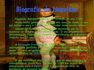 Biografia de Napoleão Napoleão Bonaparte nasceu na Córsega, no ano 1769. Ainda muito jovem, com apenas dez anos de idade, o seu pai enviou-o para a  França   para estudar numa escola militar. Apesar de todas os desafios que encontrou por lá, manteve-se sempre muito determinado. O seu empenho e determinação fizeram-no tenente da artilharia do exército francês aos 19 anos.     A  Revolução Francesa  (de 1789 a 1799), foi a oportunidade perfeita para Bonaparte alcançar seu objectivo maior. Tornou-se general aos 27 anos, saindo-se vitorioso em várias batalhas na  Itália  e Áustria.     A sua estratégia era fazer com que os seus soldados se considerassem invencíveis. No ano de 1798 ele seguiu em embarcação para o  Egipto , com o propósito de tirar os britânicos do percurso às Índias.     