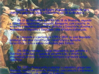   Depois da Campanha no Egipto, Napoleão é escolhido para chefiar o golpe que depõe o Directório, em 18 do Brumário.    Em 10 de Novembro de 1799 (dia 18 do Brumário, segundo o calendário republicano) Napoleão Bonaparte, com o auxílio de militares e membros do governo, derruba o Directório, dissolve a Assembleia e implanta o Consulado, uma ditadura disfarçada.    O Consulado é o período de 1799 a 1804, no qual Napoleão promulga uma nova Constituição, reestrutura o aparelho burocrático e cria o ensino controlado pelo Estado.     Em 1804 promulga o Código Napoleónico, que garante a liberdade individual, a igualdade perante a lei, o direito à propriedade privada, o divórcio e incorpora o primeiro código comercial.     Em 1805 a França volta a adoptar o calendário gregoriano. Napoleão realiza um governo ditatorial, com censura à imprensa e repressão policial, com o apoio do Exército.  