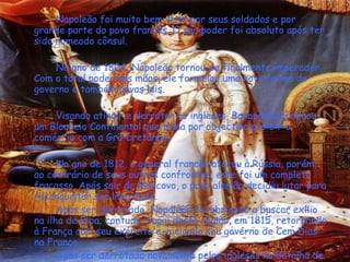 Napoleão foi muito bem visto por seus soldados e por grande parte do povo francês. O seu poder foi absoluto após ter sido nomeado cônsul.  No ano de 1804, Napoleão tornou-se finalmente imperador. Com o total poder nas mãos, ele formulou uma nova forma de governo e também novas leis.  Visando atingir e derrotar os ingleses, Bonaparte ordenou um Bloqueio Continental que tinha por objectivo proibir o comércio com a Grã-bretanha.     No ano de 1812, o general francês atacou à Rússia, porém, ao contrário de seus outros confrontos, este foi um completo fracasso. Após sair de Moscovo, o povo alemão decidiu lutar para reconquistar sua liberdade.    Após ser derrotado, Napoleão foi obrigado a buscar exílio na ilha de Elba; contudo, fugiu desta região, em 1815, retornando à França com seu exército e iniciando seu governo de Cem Dias na França.  Após ser derrotado novamente pelos ingleses na Batalha de Waterloo é enviado para o exílio na ilha de Santa Helena, local de seu falecimento em 5 de Maio de 1821. 