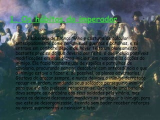 1. Os hábitos do imperador   O soberano da França tinha o costume de calcular antecipadamente como seriam suas guerras e batalhas, e só entrava em combate depois de haver feito um planeamento bastante preciso do que deveria ser feito, o que incluía possíveis modificações em seus planos iniciais, em resposta às acções do inimigo. Ele fazia bastante uso de espiões e patrulhas de cavalaria, procurando sempre descobrir com antecedência o que o inimigo estava a fazer e, se possível, os planos adversários. Gostava de atacar sempre, e nunca deixava o inimigo derrotado recuar em ordem, mandando seus soldados perseguir o inimigo para que ele não pudesse recuperar-se. Depois de uma batalha dava sempre os parabéns aos seus soldados pela vitória, mas nunca os deixava descansar; mandava-os perseguir o inimigo, para que este se desorganizasse, ficando sem poder receber reforços ou novos suprimentos e reiniciar a luta.  