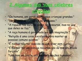 2.Algumas das suas célebres citações "Os homens, em geral, são apenas crianças grandes."  "Do sublime ao ridículo é só um passo."  "A riqueza não está na posse de tesouros, mas no uso que deles se faz."  "A raça humana é governada por sua imaginação."  "Religião é uma coisa excelente para manter as pessoas comuns quietas."  "É melhor não ter nascido do que viver sem glória".  "É melhor ter um inimigo reconhecido do que um aliado forçado".  Tudo tem um limite, até mesmo emoções humanas".  