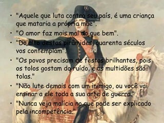 "Aquele que luta contra seu país, é uma criança que mataria a própria mãe".  "O amor faz mais mal do que bem".  "Do alto destas pirâmides, quarenta séculos vos contemplam".  "Os povos precisam de festas brilhantes, pois os tolos gostam do ruído, e as multidões são tolas."  "Não lute demais com um inimigo, ou você vai ensinar a ele toda a sua arte de guerra."  "Nunca veja malícia no que pode ser explicado pela incompetência."  