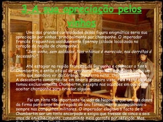 3.A sua apreciação pelos vinhos Uma das grandes curiosidades dessa figura enigmática seria sua apreciação por vinhos, principalmente por champanhe. O imperador francês frequentava assiduamente Épernay (cidade localizada no coração da região de champanhe). " Sem vinho, sem soldados. Nas vitórias é merecido, nas derrotas é necessário".   Até estagiar na região francesa da Borgonha e conhecer o tinto Chambertin, o então oficial de artilharia, Napoleão Bonaparte bebia um vinho que mandava vir da Córsega, sua terra natal, chamado Património. A descoberta converteu-se em amor à primeira vista. Pelo resto da vida tomou exclusivamente Chambertin, excepto nas ocasiões em que devia aceitar champanhe para brindar alguém.       Foi um tinto tão importante na vida de Napoleão que um dos donos da firma parisiense encarregada do seu fornecimento acompanhava-o sempre nas campanhas militares. O imperador elogiava o facto de o Chambertin ser um tinto encorpado e exigia que tivesse de cinco a seis anos de envelhecimento, consumindo meia garrafa por refeição. Mas, fiel a um hábito da infância, misturava-o com água.  
