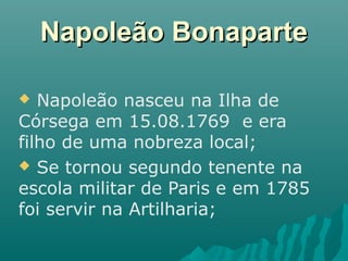 Napoleão BonaparteNapoleão Bonaparte
 Napoleão nasceu na Ilha de
Córsega em 15.08.1769 e era
filho de uma nobreza local;
 Se tornou segundo tenente na
escola militar de Paris e em 1785
foi servir na Artilharia;
 