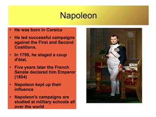 Napoleon
●   He was born in Corsica
●   He led successful campaigns
    against the First and Second
    Coalitions.
●   In 1799, he staged a coup
    d'état.
●   Five years later the French
    Senate declared him Emperor
    (1804)
●   Napoleon kept up their
    influence
●   Napoleon's campaigns are
    studied at military schools all
    over the world
 