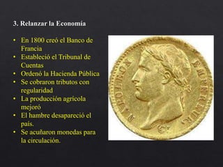 3. Relanzar la Economía
• En 1800 creó el Banco de
Francia
• Estableció el Tribunal de
Cuentas
• Ordenó la Hacienda Pública
• Se cobraron tributos con
regularidad
• La producción agrícola
mejoró
• El hambre desapareció el
país.
• Se acuñaron monedas para
la circulación.
 
