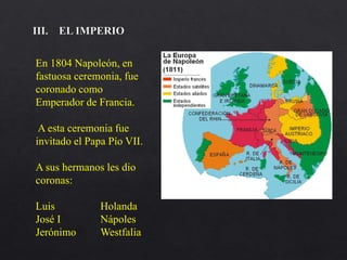 En 1804 Napoleón, en
fastuosa ceremonia, fue
coronado como
Emperador de Francia.
A esta ceremonia fue
invitado el Papa Pío VII.
A sus hermanos les dio
coronas:
Luis Holanda
José I Nápoles
Jerónimo Westfalia
 
