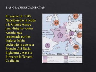 En agosto de 1805,
Napoleón dio la orden
a la Grande Armee
para dirigirse contra
Austria, que
presionada por los
ingleses había
declarado la guerra a
Francia. Así Rusia,
Inglaterra y Austria
formaron la Tercera
Coalición
LAS GRANDES CAMPAÑAS
 