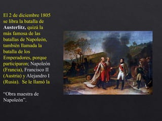 El 2 de diciembre 1805
se libra la batalla de
Austerlitz, quizá la
más famosa de las
batallas de Napoleón,
también llamada la
batalla de los
Emperadores, porque
participaron; Napoleón
(Francia), Francisco II
(Austria) y Alejandro I
(Rusia). Se le llamó la
“Obra maestra de
Napoleón”.
 