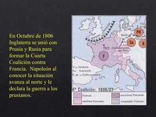 En Octubre de 1806
Inglaterra se unió con
Prusia y Rusia para
formar la Cuarta
Coalición contra
Francia. Napoleón al
conocer la situación
avanza al norte y le
declara la guerra a los
prusianos.
 