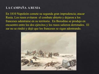 En 1810 Napoleón comete su segunda gran imprudencia; atacar
Rusia. Los rusos evitaron el combate abierto y dejaron a los
franceses adentrarse en su territorio. En Borodino se produjo en
encuentro entre los dos ejércitos y los rusos salieron derrotados. El
zar no se rindió y dejó que los franceses se sigan adentrando.
LA CAMPAÑA A RUSIA
 