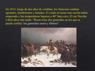 En 1812, luego de dos años de combate, los franceses estaban
agotados, hambrientos y helados. El crudo invierno ruso recién había
empezado y las temperaturas bajaron a 40° bajo cero. El zar Nicolás
I diría años más tarde: “Rusia tiene dos generales en los que se
puede confiar: los generales enero y febrero”
 