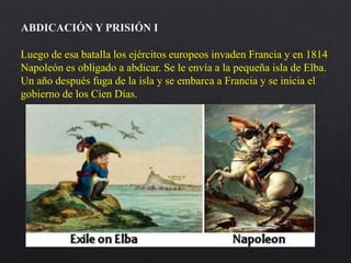 Luego de esa batalla los ejércitos europeos invaden Francia y en 1814
Napoleón es obligado a abdicar. Se le envía a la pequeña isla de Elba.
Un año después fuga de la isla y se embarca a Francia y se inicia el
gobierno de los Cien Días.
ABDICACIÓN Y PRISIÓN I
 