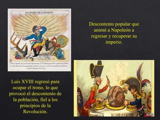 Descontento popular que
animó a Napoleón a
regresar y recuperar su
imperio.
Luis XVIII regresó para
ocupar el trono, lo que
provocó el descontento de
la población, fiel a los
principios de la
Revolución.
 