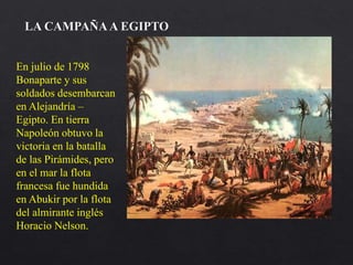 En julio de 1798
Bonaparte y sus
soldados desembarcan
en Alejandría –
Egipto. En tierra
Napoleón obtuvo la
victoria en la batalla
de las Pirámides, pero
en el mar la flota
francesa fue hundida
en Abukir por la flota
del almirante inglés
Horacio Nelson.
LA CAMPAÑAA EGIPTO
 