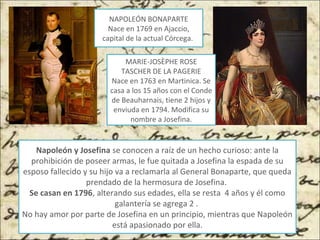 NAPOLEÓN BONAPARTE
Nace en 1769 en Ajaccio,
capital de la actual Córcega.
MARIE-JOSÈPHE ROSE
TASCHER DE LA PAGERIE
Nace en 1763 en Martinica. Se
casa a los 15 años con el Conde
de Beauharnais, tiene 2 hijos y
enviuda en 1794. Modifica su
nombre a Josefina.
Napoleón y Josefina se conocen a raíz de un hecho curioso: ante la
prohibición de poseer armas, le fue quitada a Josefina la espada de su
esposo fallecido y su hijo va a reclamarla al General Bonaparte, que queda
prendado de la hermosura de Josefina.
Se casan en 1796, alterando sus edades, ella se resta 4 años y él como
galantería se agrega 2 .
No hay amor por parte de Josefina en un principio, mientras que Napoleón
está apasionado por ella.
 