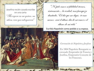 Josefina recién casada escribe
en una carta
"Mi esposo no me quiere, me
adora, creo que enloquecerá"
"No pido amor ni fidelidad eternos,
únicamente... la verdad, una franqueza
ilimitada. El día que me digas -te amo
menos- será el ultimo día de mi amor o el
último de mi vida”
Escribía Napoleón como pedido a su esposa.
Coronación de Napoleón y Josefina
En 1804 Napoleón Bonaparte es
coronado Emperador de Francia y
Josefina, Emperatriz Consorte de
los Franceses.
 