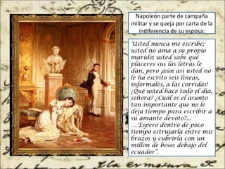 Napoleón parte de campaña
militar y se queja por carta de la
indiferencia de su esposa:
Usted nunca me escribe;
usted no ama a su propio
marido; usted sabe qué
placeres sus las letras le
dan, pero ¡aún así usted no
le ha escrito seis líneas,
informales, a las corridas!
¿Qué usted hace todo el día,
señora? ¿Cuál es el asunto
tan importante que no le
deja tiempo para escribir a
su amante devoto?...
… Espero dentro de poco
tiempo estrujarla entre mis
brazos y cubrirla con un
millón de besos debajo del
ecuador”.
 