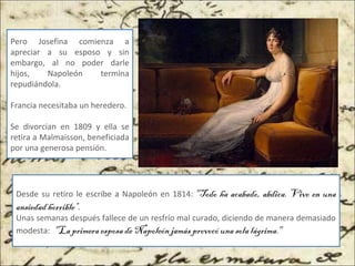 Pero Josefina comienza a
apreciar a su esposo y sin
embargo, al no poder darle
hijos, Napoleón termina
repudiándola.
Francia necesitaba un heredero.
Se divorcian en 1809 y ella se
retira a Malmaisson, beneficiada
por una generosa pensión.
Desde su retiro le escribe a Napoleón en 1814: "Todo ha acabado, abdica. Vivo en una
ansiedad horrible“.
Unas semanas después fallece de un resfrío mal curado, diciendo de manera demasiado
modesta: "La primera esposa de Napoleón jamás provocó una sola lágrima." 
 