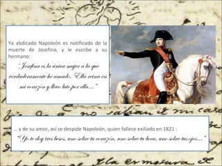 Ya abdicado Napoleón es notificado de la
muerte de Josefina, y le escribe a su
hermano:
“Josefina es la única mujer a la que
verdaderamente he amado. Ella reina en
mi corazón y llevo luto por ella…”
… y de su amor, así se despide Napoleón, quien fallece exiliado en 1821 :
“Yo te doy tres besos, uno sobre tu corazón, uno sobre tu boca, uno sobre tus ojos…”
 